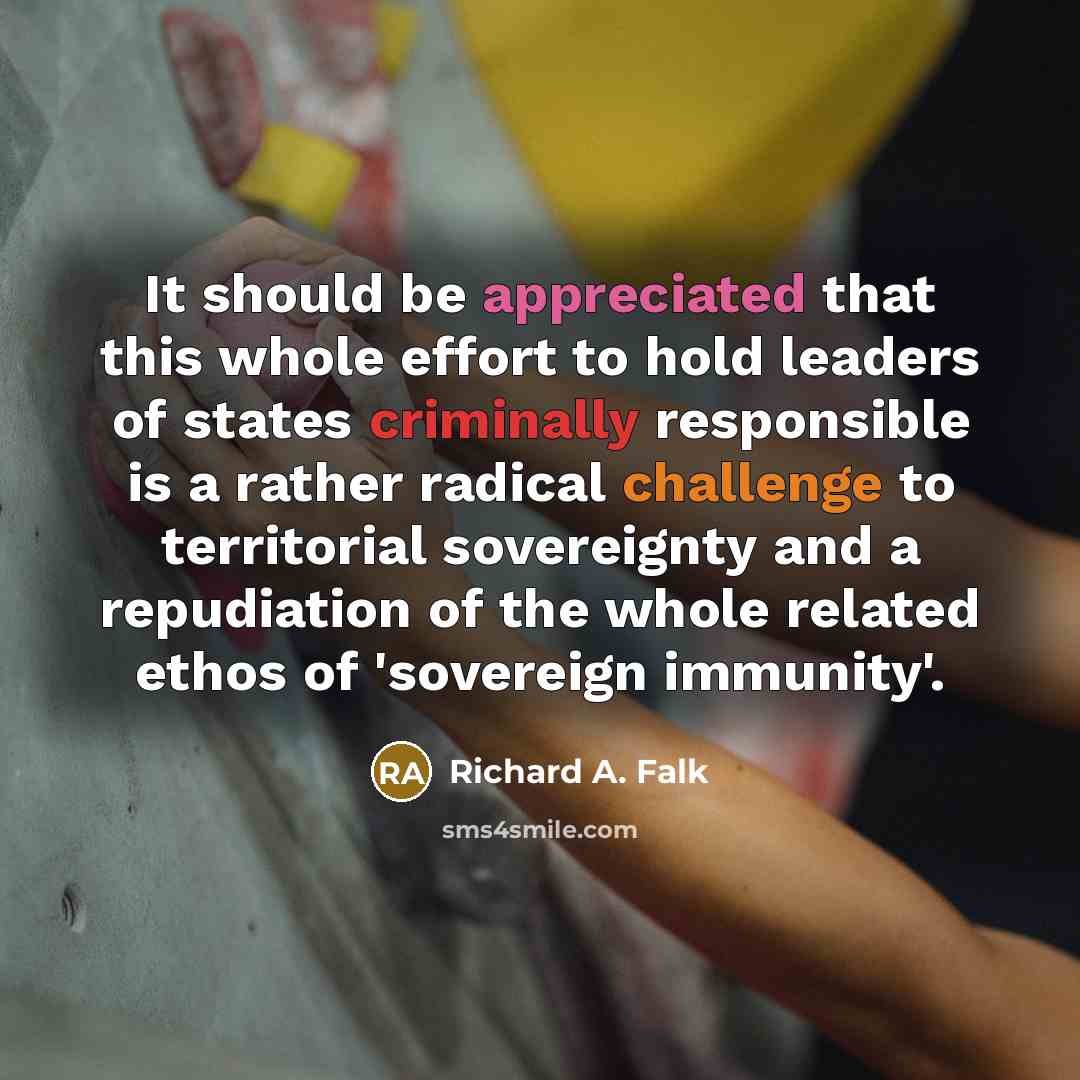 “It should be appreciated that this whole effort to hold leaders of states criminally responsible is a rather radical challenge to territorial sovereignty and a repudiation of the whole related ethos of 'sovereign immunity'.” quote by Richard A. Falk