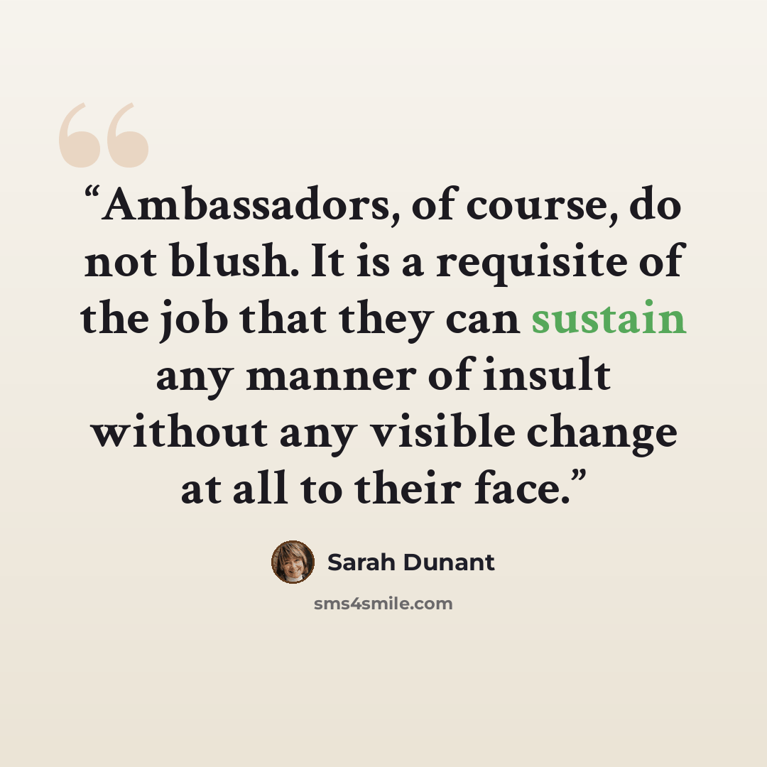“Ambassadors, of course, do not blush. It is a requisite of the job that they can sustain any manner of insult without any visible change at all to their face.” quote by Sarah Dunant