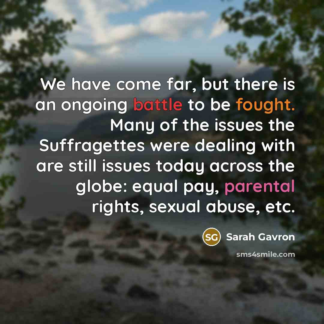 “We have come far, but there is an ongoing battle to be fought. Many of the issues the Suffragettes were dealing with are still issues today across the globe: equal pay, parental rights, sexual abuse, etc.” quote by Sarah Gavron