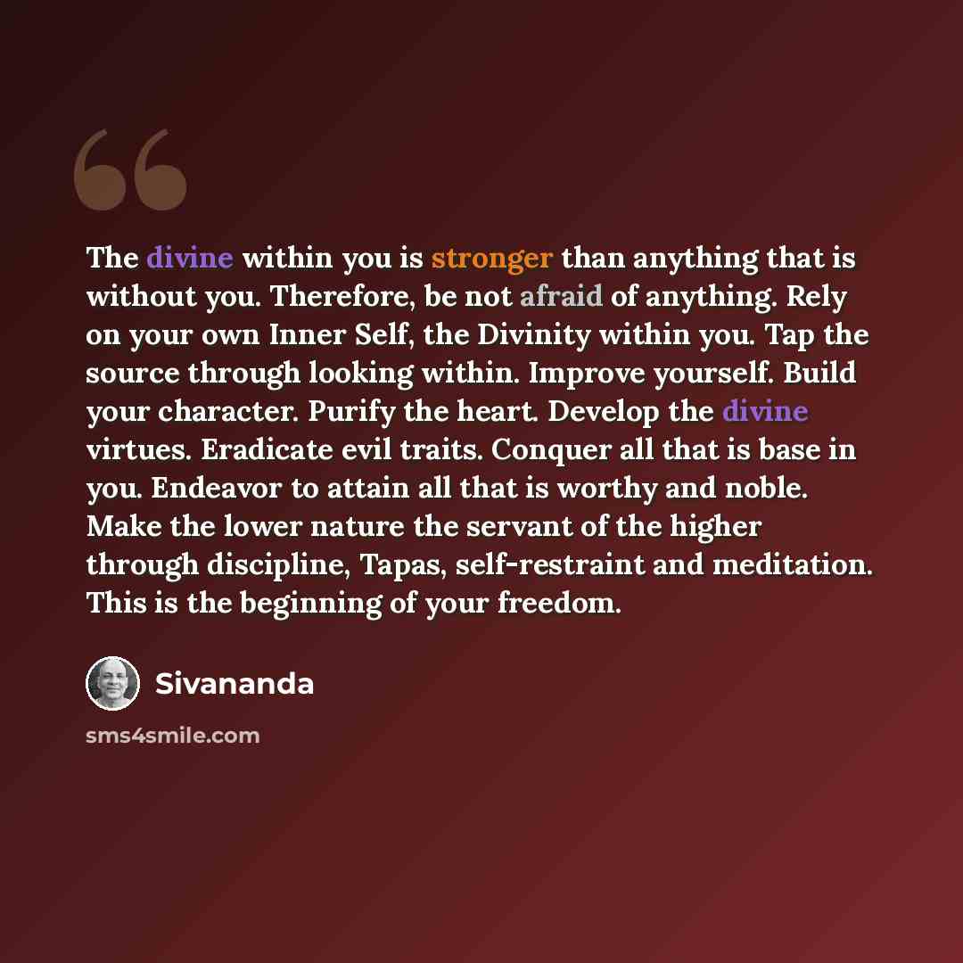 “The divine within you is stronger than anything that is without you. Therefore, be not afraid of anything. Rely on your own Inner Self, the Divinity within you. Tap the source through looking within. Improve yourself. Build your character. Purify the heart. Develop the divine virtues. Eradicate…” quote by Sivananda