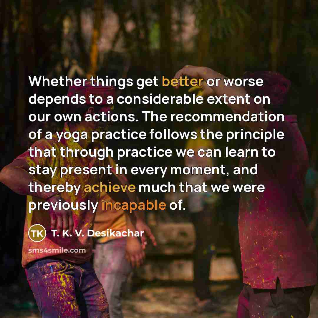 “Whether things get better or worse depends to a considerable extent on our own actions. The recommendation of a yoga practice follows the principle that through practice we can learn to stay present in every moment, and thereby achieve much that we were previously incapable of.” quote by T. K. V. Desikachar