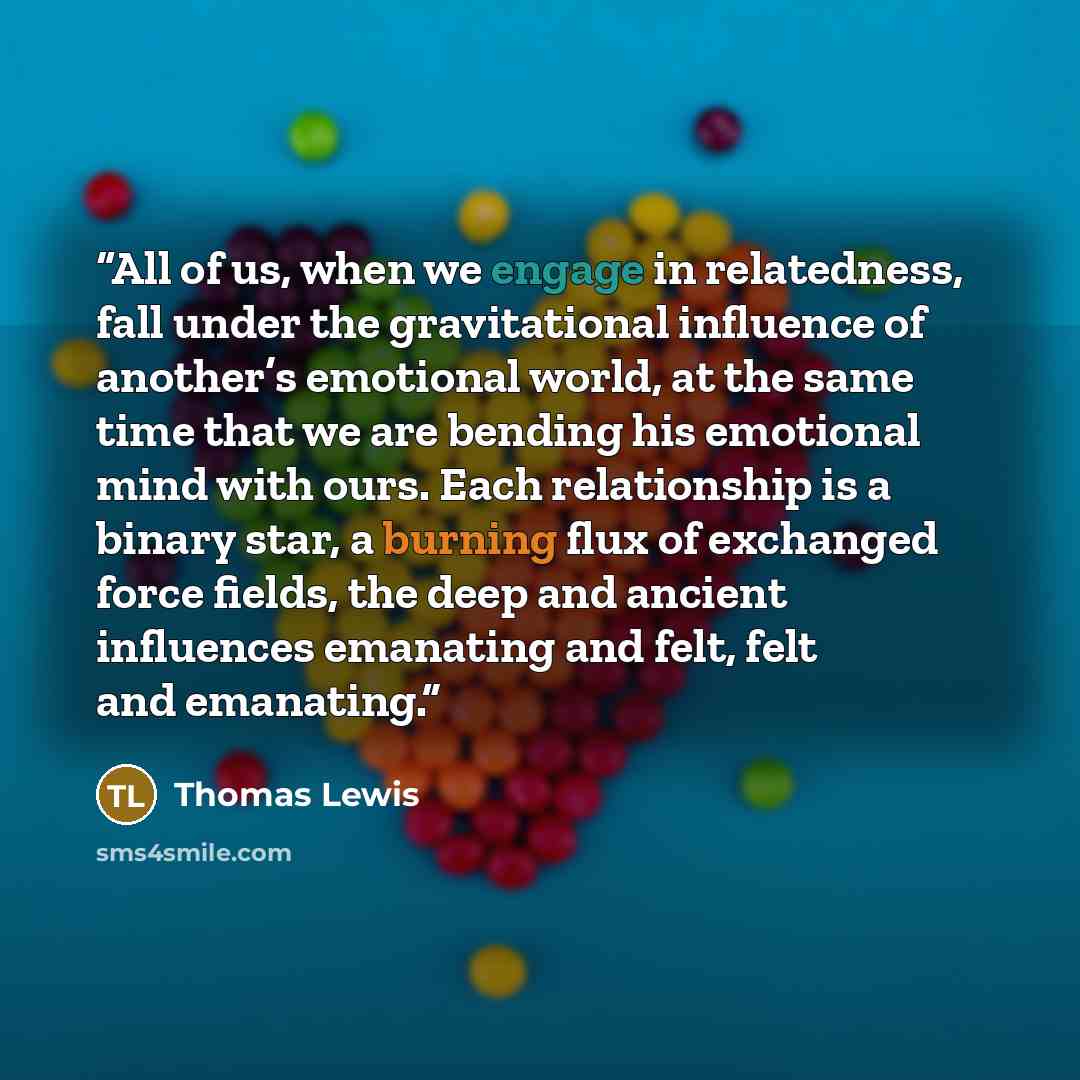 “All of us, when we engage in relatedness, fall under the gravitational influence of another’s emotional world, at the same time that we are bending his emotional mind with ours. Each relationship is a binary star, a burning flux of exchanged force fields, the deep and ancient influences emanating…” quote by Thomas Lewis