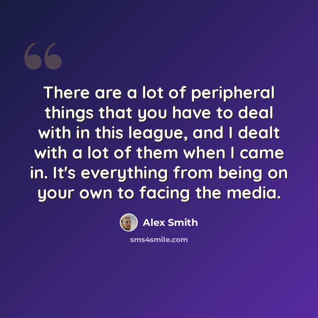 “There are a lot of peripheral things that you have to deal with in this league, and I dealt with a lot of them when I came in. It's everything from being on your own to facing the media.” quote by Alex Smith