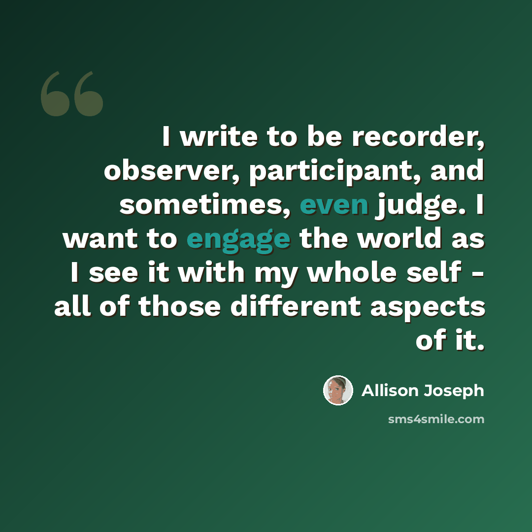 “I write to be recorder, observer, participant, and sometimes, even judge. I want to engage the world as I see it with my whole self - all of those different aspects of it.” quote by Allison Joseph