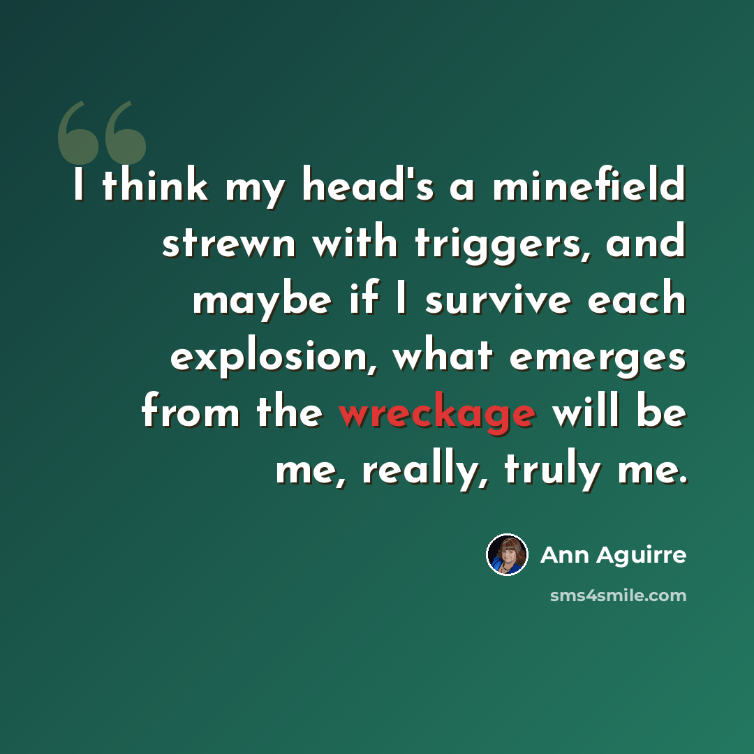 “I think my head's a minefield strewn with triggers, and maybe if I survive each explosion, what emerges from the wreckage will be me, really, truly me.” quote by Ann Aguirre