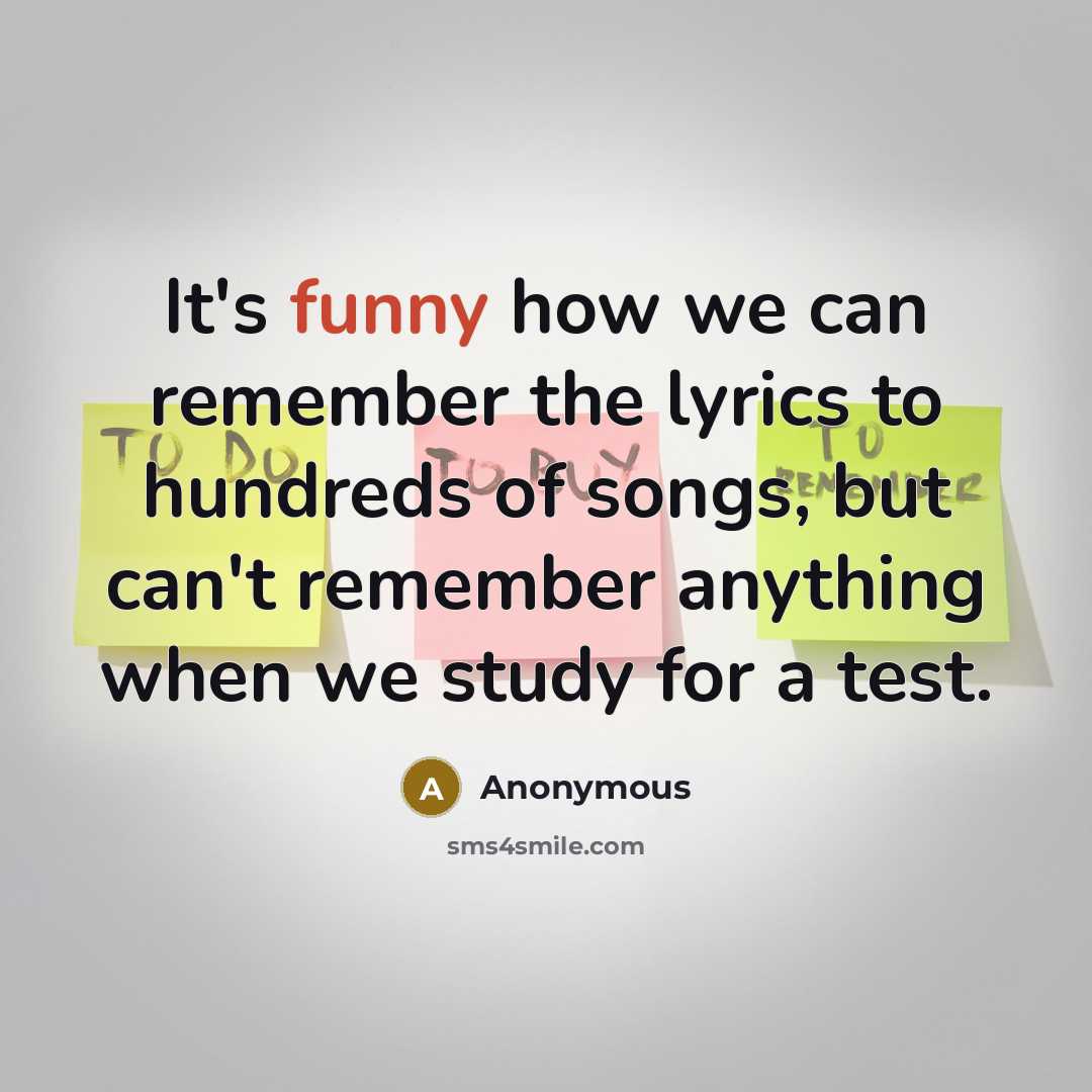 “It's funny how we can remember the lyrics to hundreds of songs, but can't remember anything when we study for a test.” quote by Anonymous