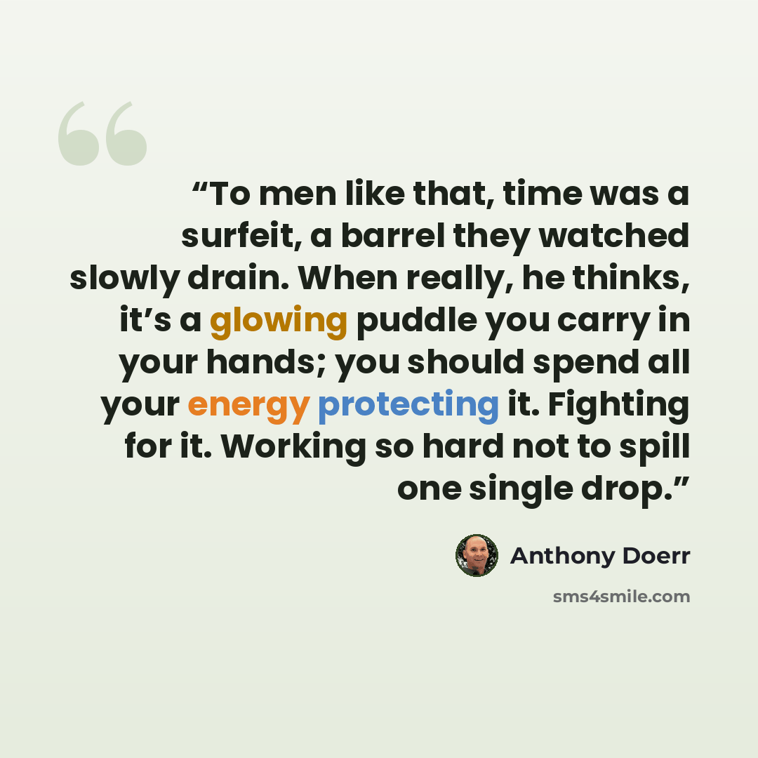“To men like that, time was a surfeit, a barrel they watched slowly drain. When really, he thinks, it’s a glowing puddle you carry in your hands; you should spend all your energy protecting it. Fighting for it. Working so hard not to spill one single drop.” quote by Anthony Doerr
