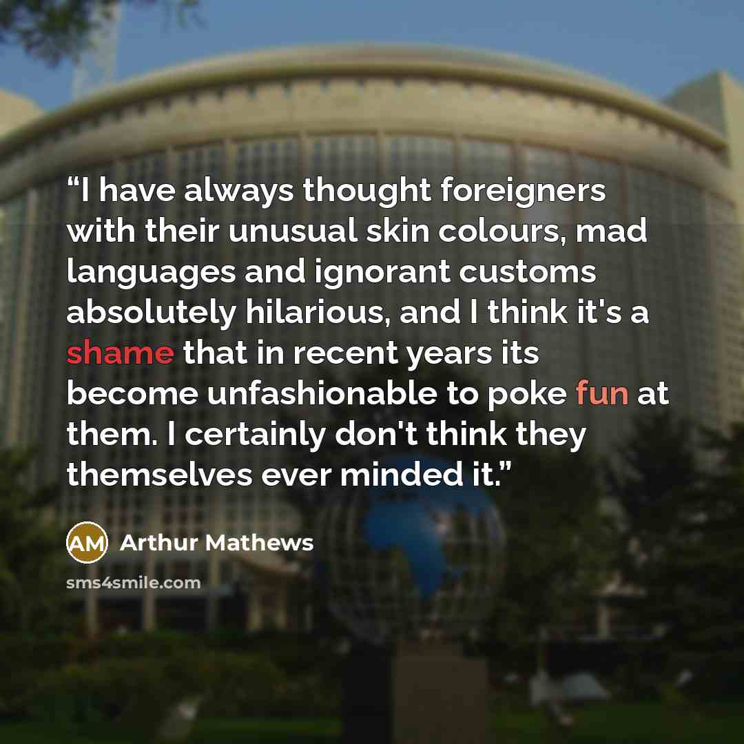 “I have always thought foreigners with their unusual skin colours, mad languages and ignorant customs absolutely hilarious, and I think it's a shame that in recent years its become unfashionable to poke fun at them. I certainly don't think they themselves ever minded it.” quote by Arthur Mathews