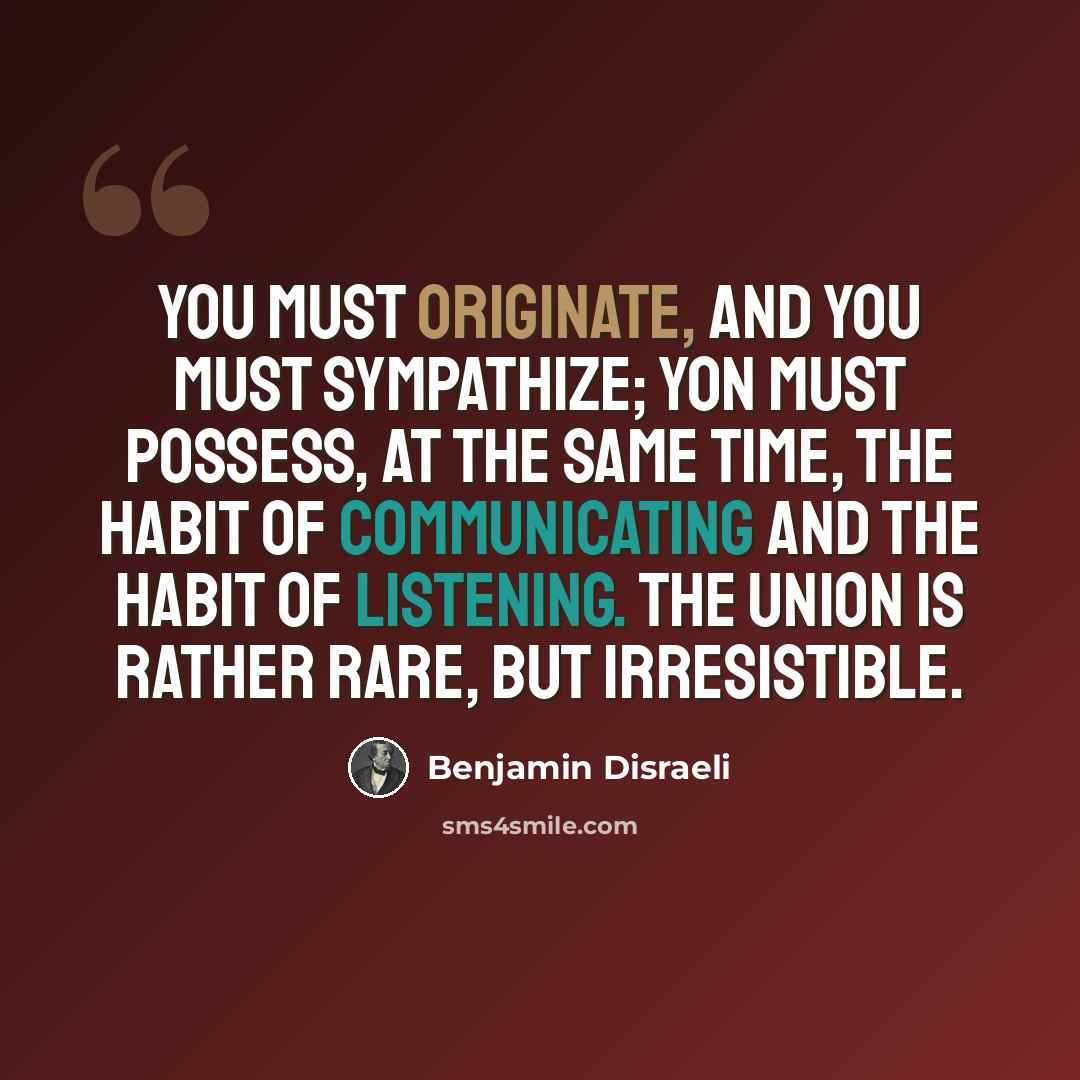 “You must originate, and you must sympathize; yon must possess, at the same time, the habit of communicating and the habit of listening. The union is rather rare, but irresistible.” quote by Benjamin Disraeli