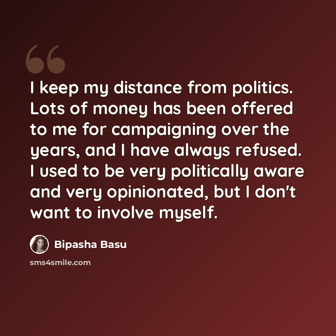 “I keep my distance from politics. Lots of money has been offered to me for campaigning over the years, and I have always refused. I used to be very politically aware and very opinionated, but I don't want to involve myself.” quote by Bipasha Basu