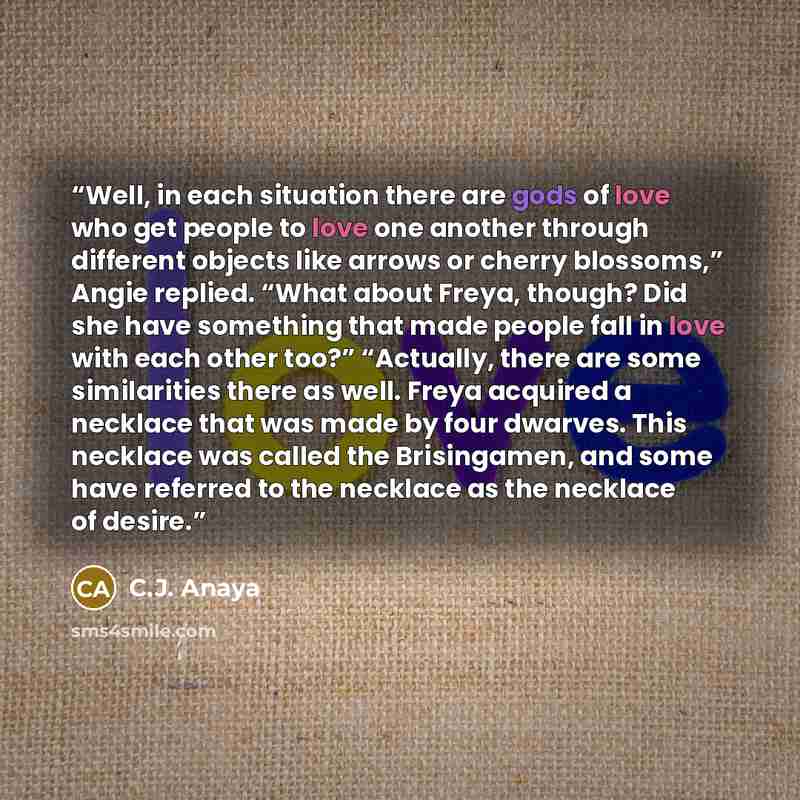 “Well, in each situation there are gods of love who get people to love one another through different objects like arrows or cherry blossoms,” Angie replied. “What about Freya, though? Did she have something that made people fall in love with each other too?” “Actually, there are some similarities…” quote by C.J. Anaya