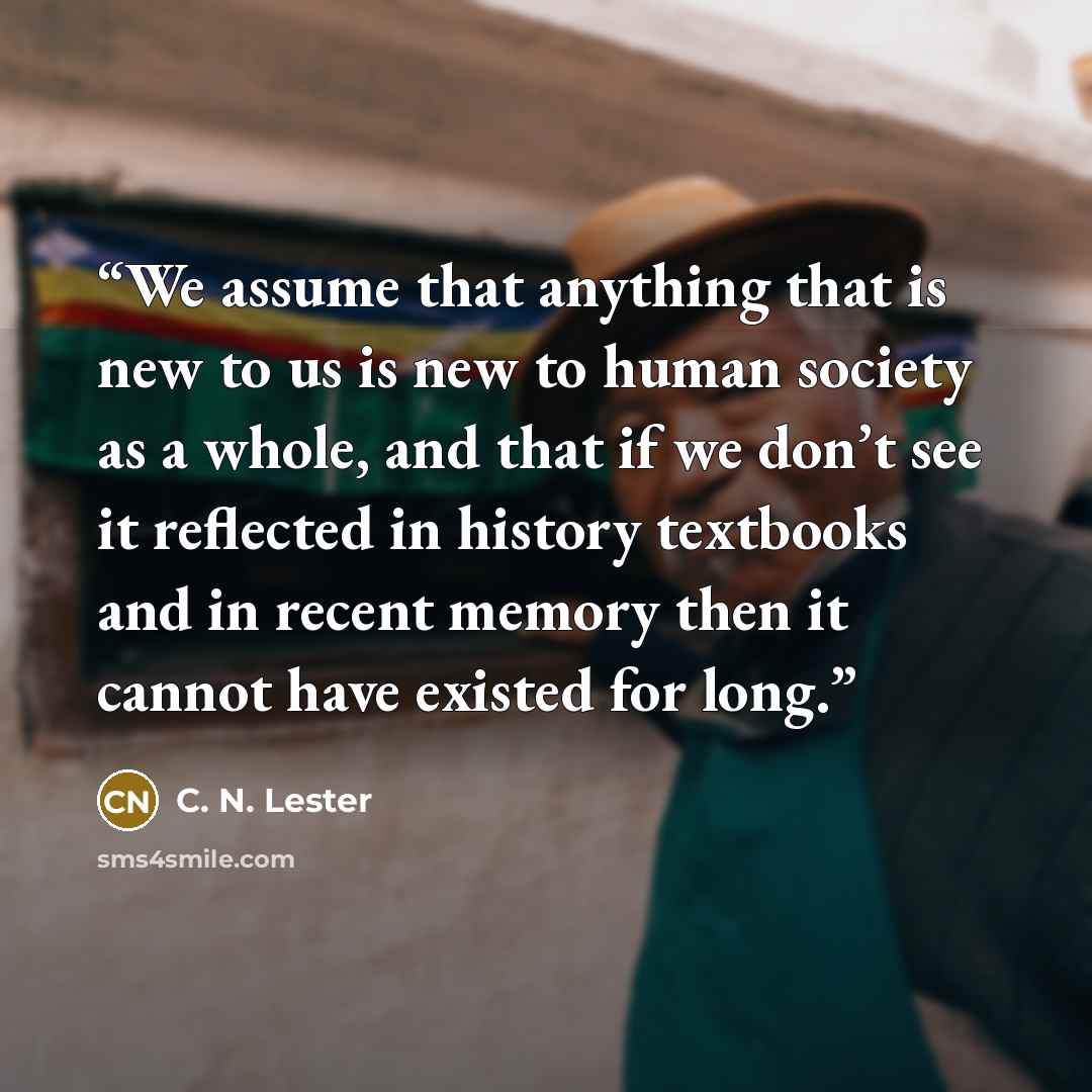 “We assume that anything that is new to us is new to human society as a whole, and that if we don’t see it reflected in history textbooks and in recent memory then it cannot have existed for long.” quote by C. N. Lester