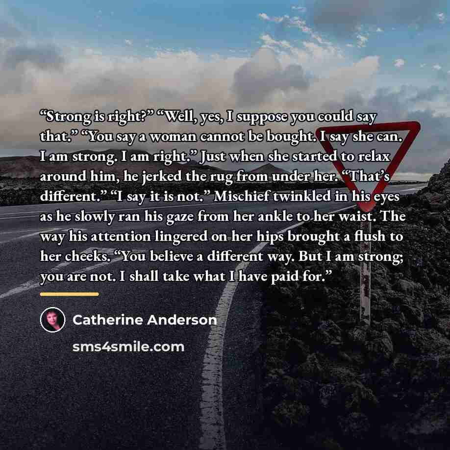 “Strong is right?” “Well, yes, I suppose you could say that.” “You say a woman cannot be bought. I say she can. I am strong. I am right.” Just when she started to relax around him, he jerked the rug from under her. “That’s different.” “I say it is not.” Mischief twinkled in his eyes as he slowly…” quote by Catherine Anderson