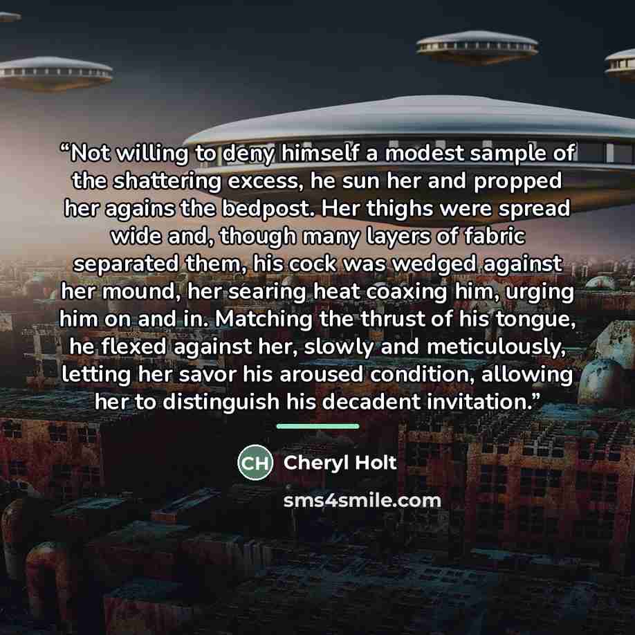 “Not willing to deny himself a modest sample of the shattering excess, he sun her and propped her agains the bedpost. Her thighs were spread wide and, though many layers of fabric separated them, his cock was wedged against her mound, her searing heat coaxing him, urging him on and in. Matching the…” quote by Cheryl Holt