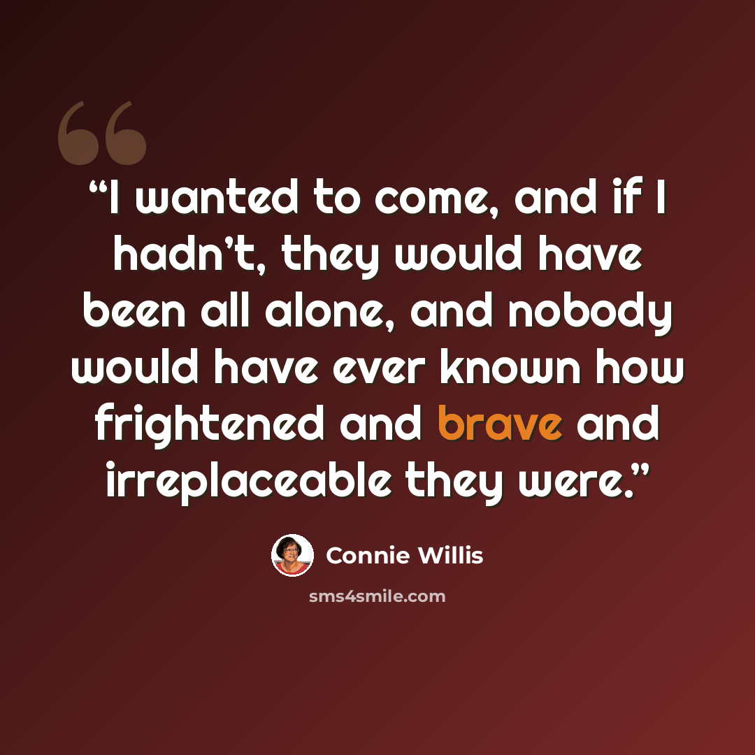 “I wanted to come, and if I hadn’t, they would have been all alone, and nobody would have ever known how frightened and brave and irreplaceable they were.” quote by Connie Willis