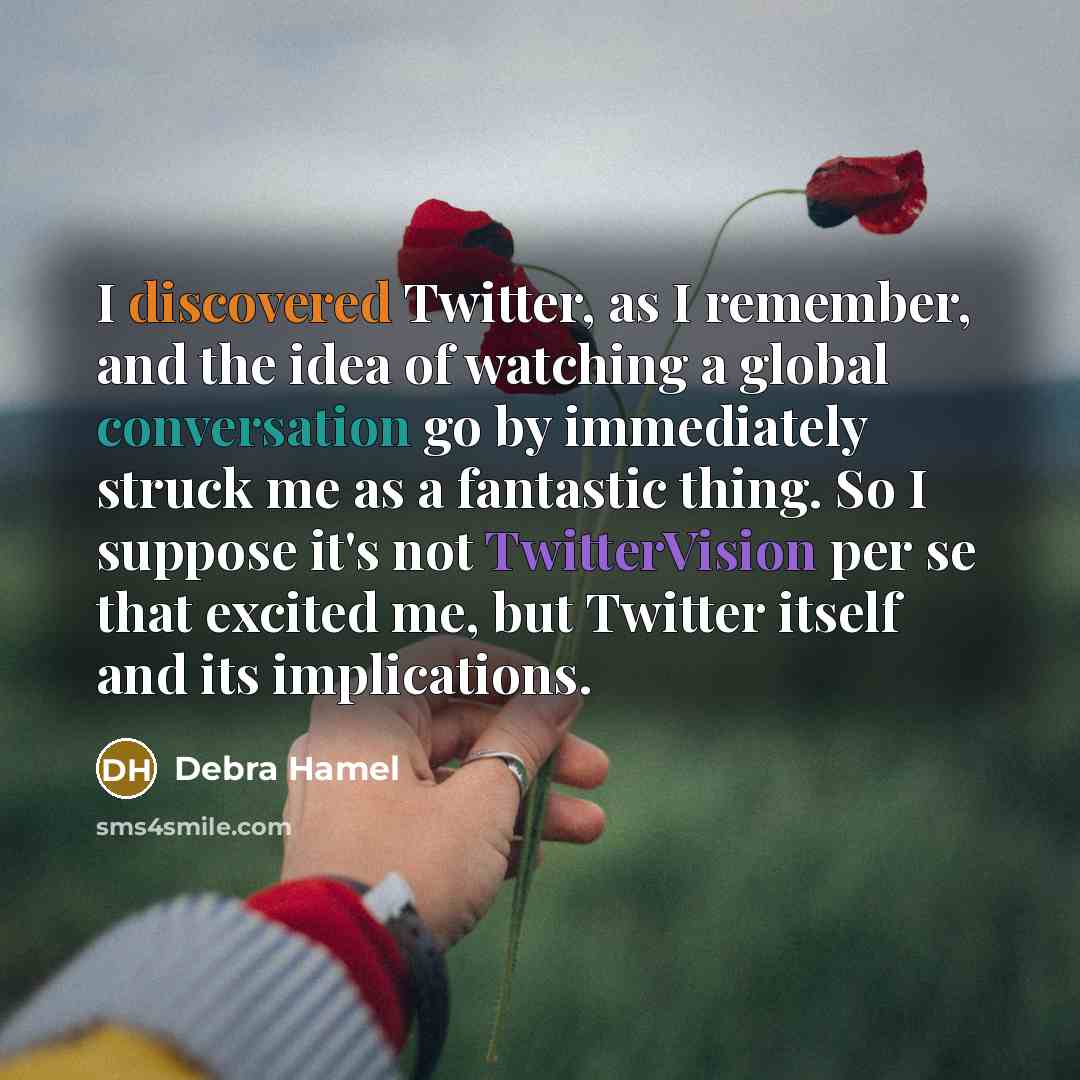 “I discovered Twitter, as I remember, and the idea of watching a global conversation go by immediately struck me as a fantastic thing. So I suppose it's not TwitterVision per se that excited me, but Twitter itself and its implications.” quote by Debra Hamel
