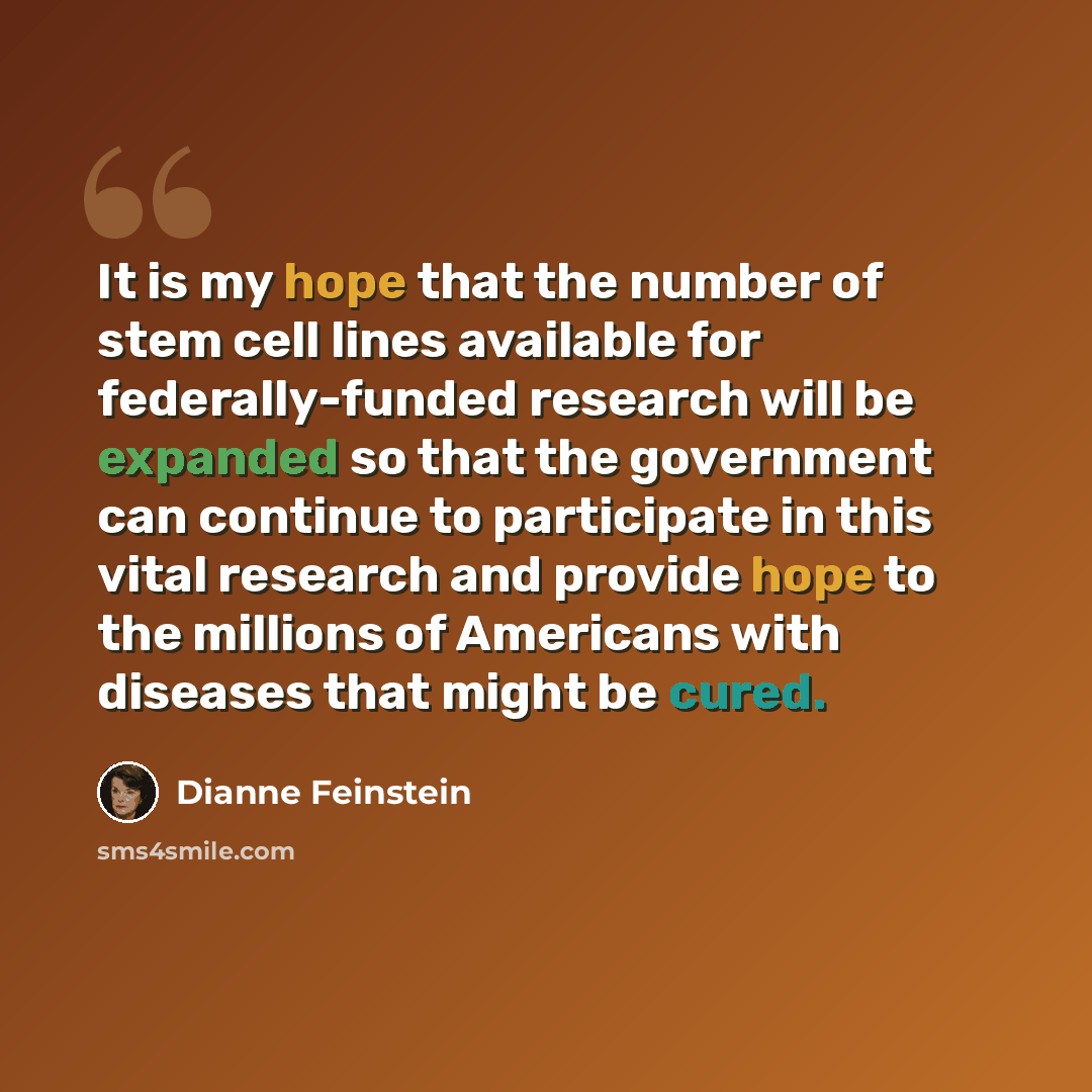 “It is my hope that the number of stem cell lines available for federally-funded research will be expanded so that the government can continue to participate in this vital research and provide hope to the millions of Americans with diseases that might be cured.” quote by Dianne Feinstein