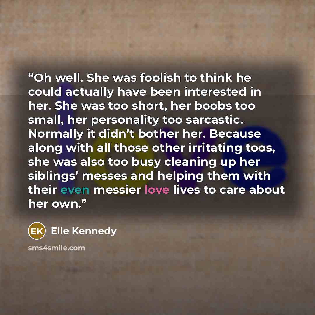 “Oh well. She was foolish to think he could actually have been interested in her. She was too short, her boobs too small, her personality too sarcastic. Normally it didn’t bother her. Because along with all those other irritating toos, she was also too busy cleaning up her siblings’ messes and…” quote by Elle Kennedy