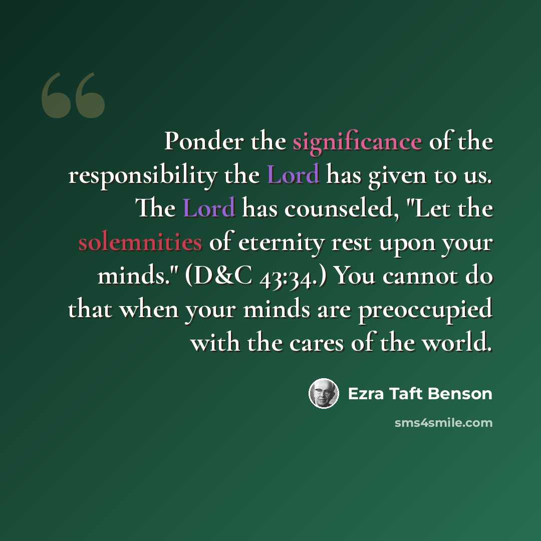 “Ponder the significance of the responsibility the Lord has given to us. The Lord has counseled, "Let the solemnities of eternity rest upon your minds." (D&C 43:34.) You cannot do that when your minds are preoccupied with the cares of the world.” quote by Ezra Taft Benson
