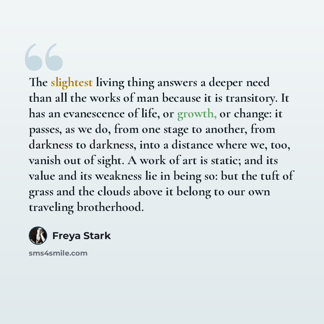 “The slightest living thing answers a deeper need than all the works of man because it is transitory. It has an evanescence of life, or growth, or change: it passes, as we do, from one stage to another, from darkness to darkness, into a distance where we, too, vanish out of sight. A work of art is…” quote by Freya Stark