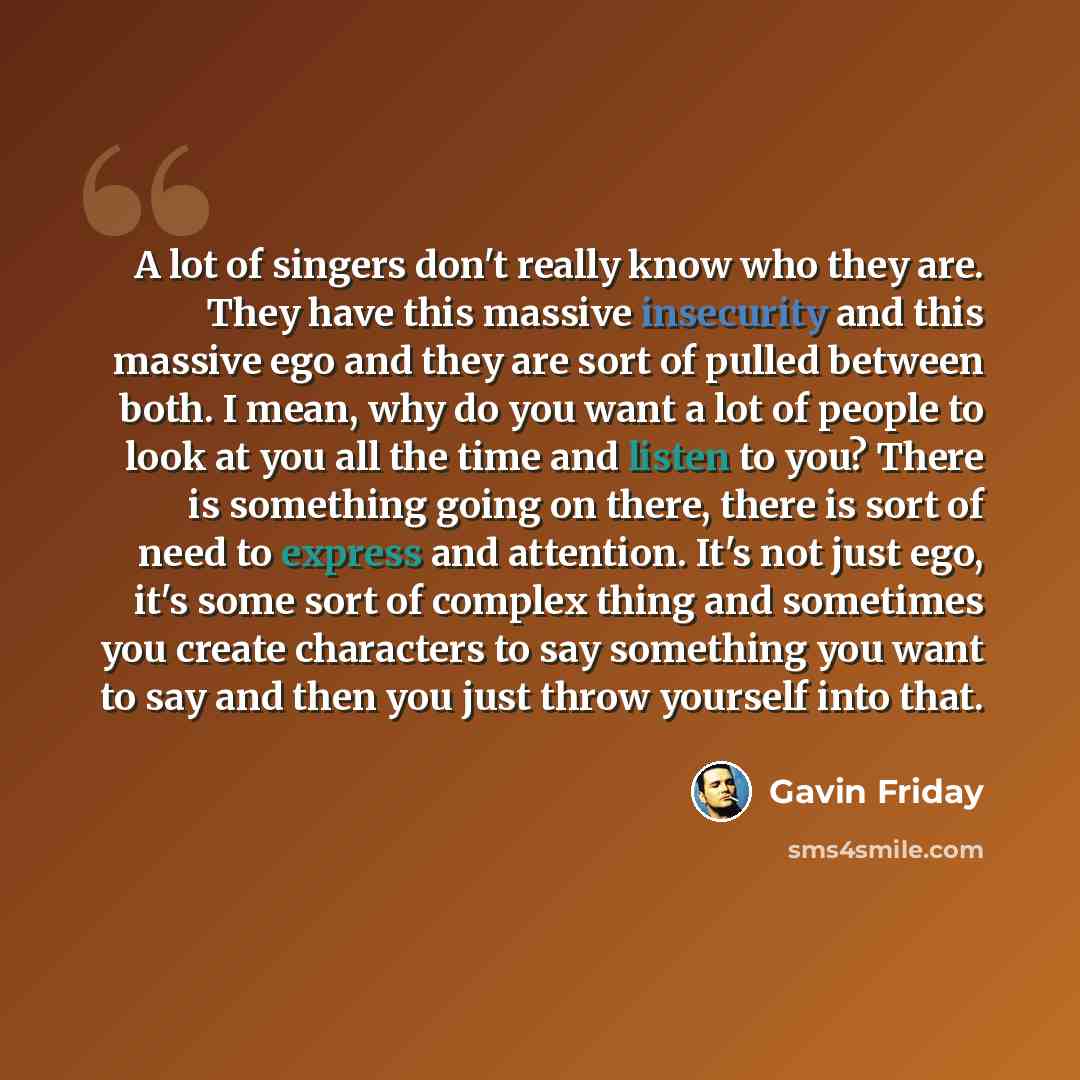 “A lot of singers don't really know who they are. They have this massive insecurity and this massive ego and they are sort of pulled between both. I mean, why do you want a lot of people to look at you all the time and listen to you? There is something going on there, there is sort of need to…” quote by Gavin Friday