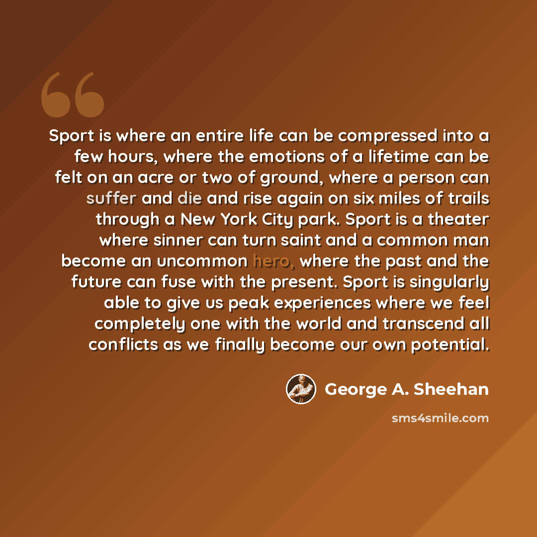 “Sport is where an entire life can be compressed into a few hours, where the emotions of a lifetime can be felt on an acre or two of ground, where a person can suffer and die and rise again on six miles of trails through a New York City park. Sport is a theater where sinner can turn saint and a…” quote by George A. Sheehan
