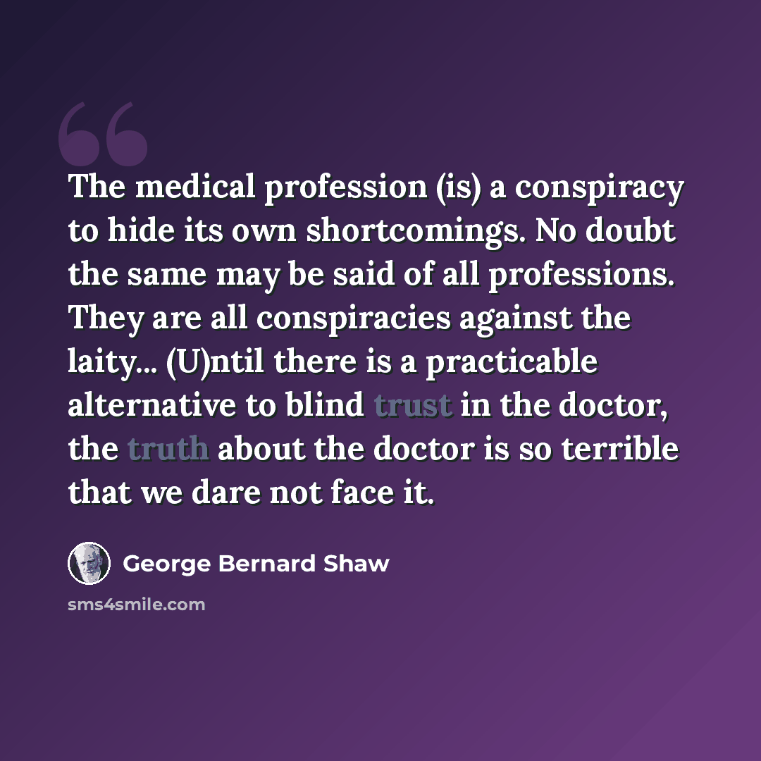 “The medical profession (is) a conspiracy to hide its own shortcomings. No doubt the same may be said of all professions. They are all conspiracies against the laity... (U)ntil there is a practicable alternative to blind trust in the doctor, the truth about the doctor is so terrible that we dare…” quote by George Bernard Shaw
