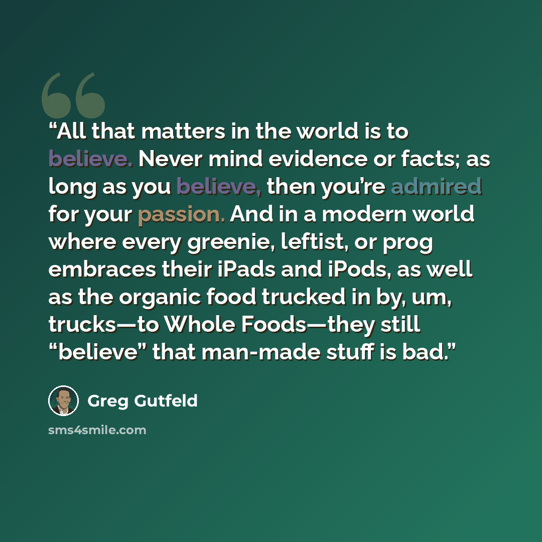 “All that matters in the world is to believe. Never mind evidence or facts; as long as you believe, then you’re admired for your passion. And in a modern world where every greenie, leftist, or prog embraces their iPads and iPods, as well as the organic food trucked in by, um, trucks—to Whole…” quote by Greg Gutfeld