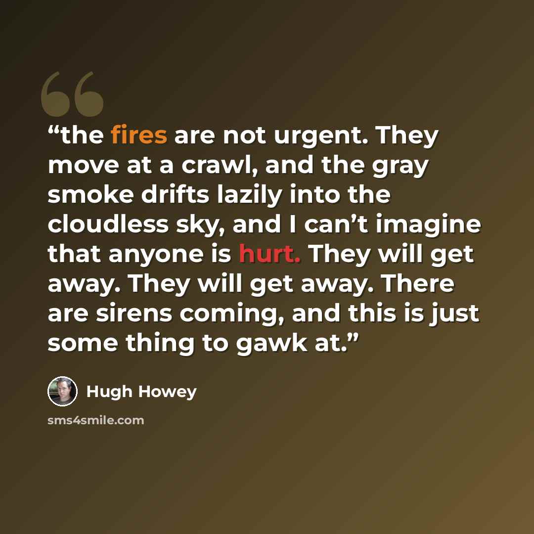 “the fires are not urgent. They move at a crawl, and the gray smoke drifts lazily into the cloudless sky, and I can’t imagine that anyone is hurt. They will get away. They will get away. There are sirens coming, and this is just some thing to gawk at.” quote by Hugh Howey