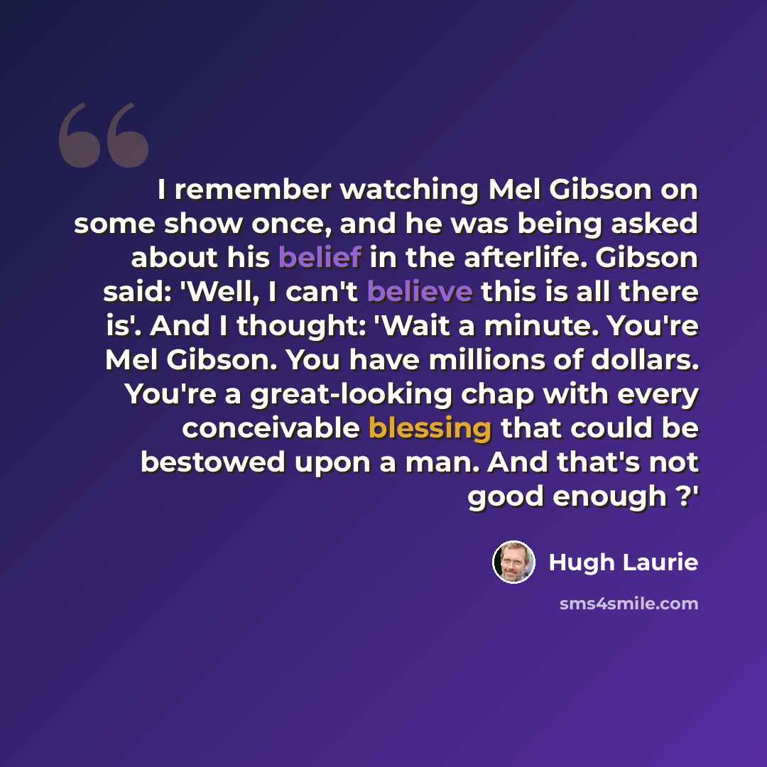 “I remember watching Mel Gibson on some show once, and he was being asked about his belief in the afterlife. Gibson said: 'Well, I can't believe this is all there is'. And I thought: 'Wait a minute. You're Mel Gibson. You have millions of dollars. You're a great-looking chap with every conceivable…” quote by Hugh Laurie