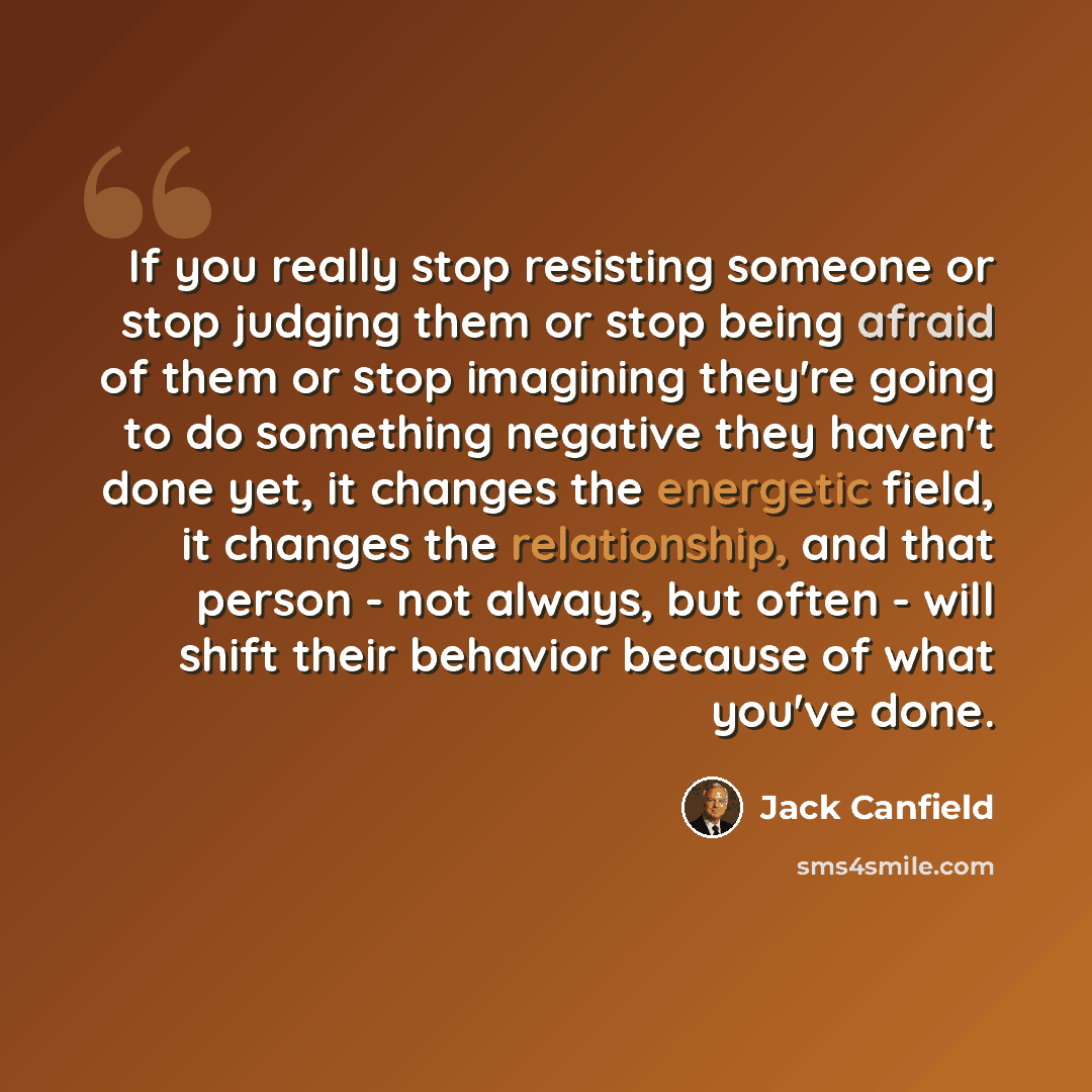 “If you really stop resisting someone or stop judging them or stop being afraid of them or stop imagining they're going to do something negative they haven't done yet, it changes the energetic field, it changes the relationship, and that person - not always, but often - will shift their behavior…” quote by Jack Canfield