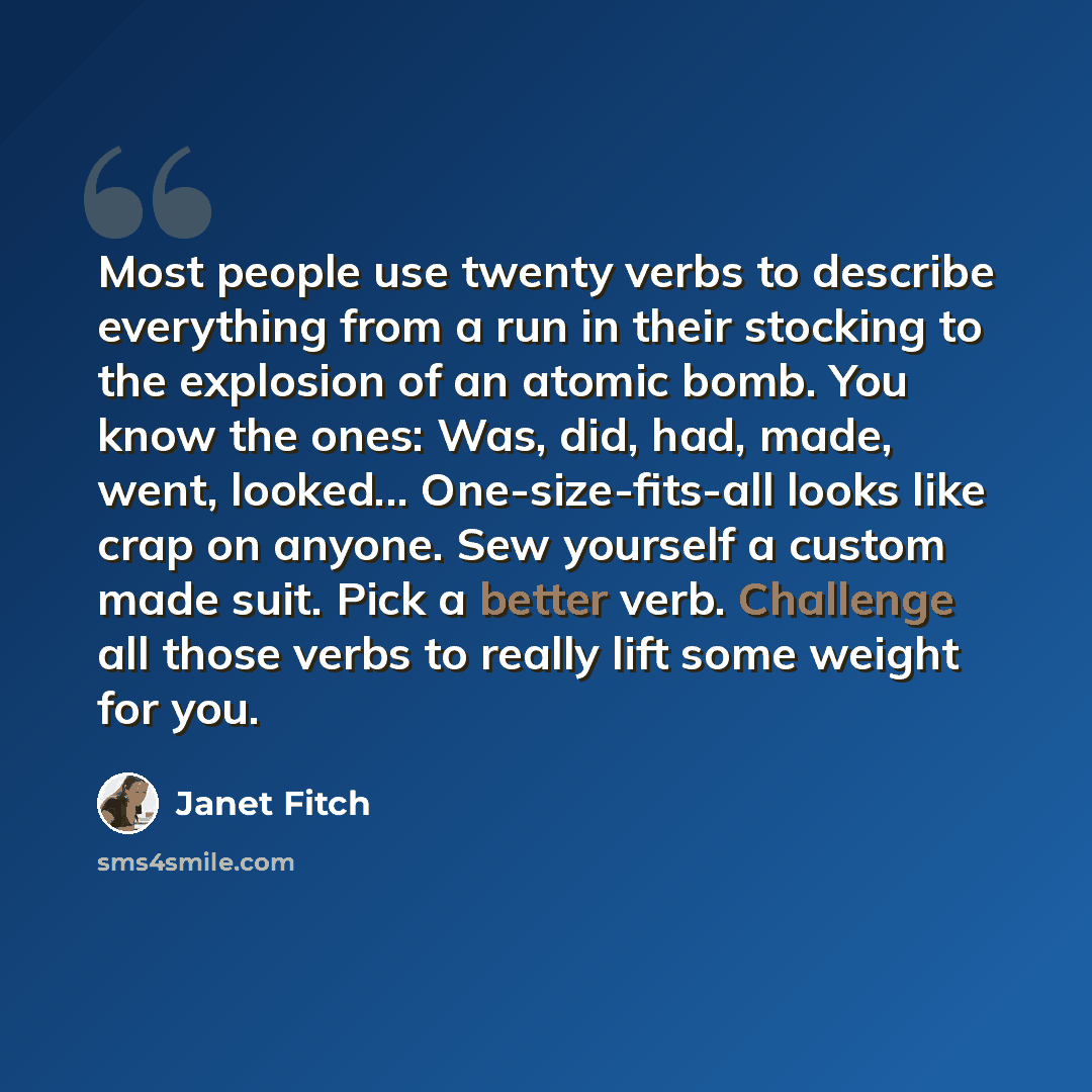 “Most people use twenty verbs to describe everything from a run in their stocking to the explosion of an atomic bomb. You know the ones: Was, did, had, made, went, looked... One-size-fits-all looks like crap on anyone. Sew yourself a custom made suit. Pick a better verb. Challenge all those verbs…” quote by Janet Fitch