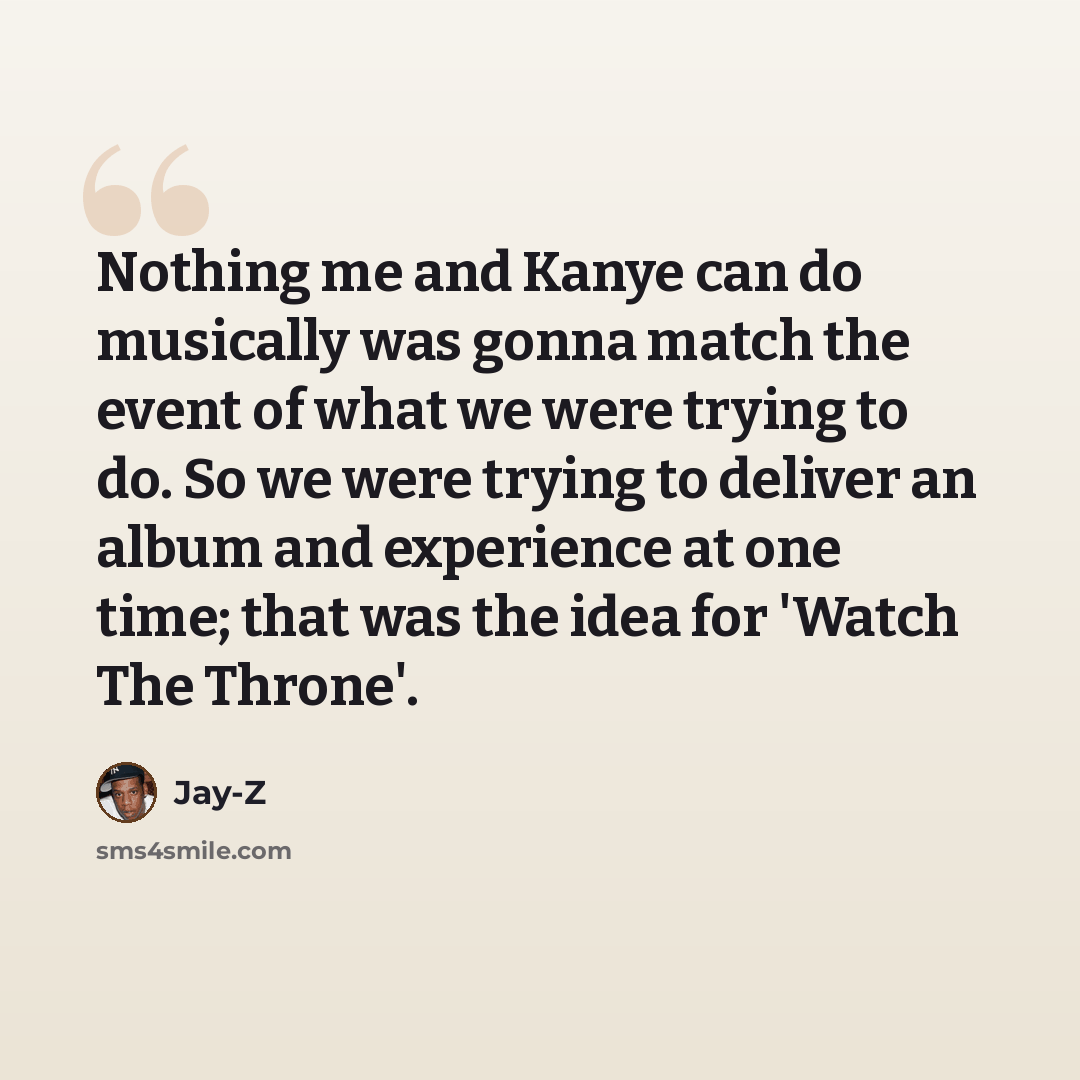 “Nothing me and Kanye can do musically was gonna match the event of what we were trying to do. So we were trying to deliver an album and experience at one time; that was the idea for 'Watch The Throne'.” quote by Jay-Z