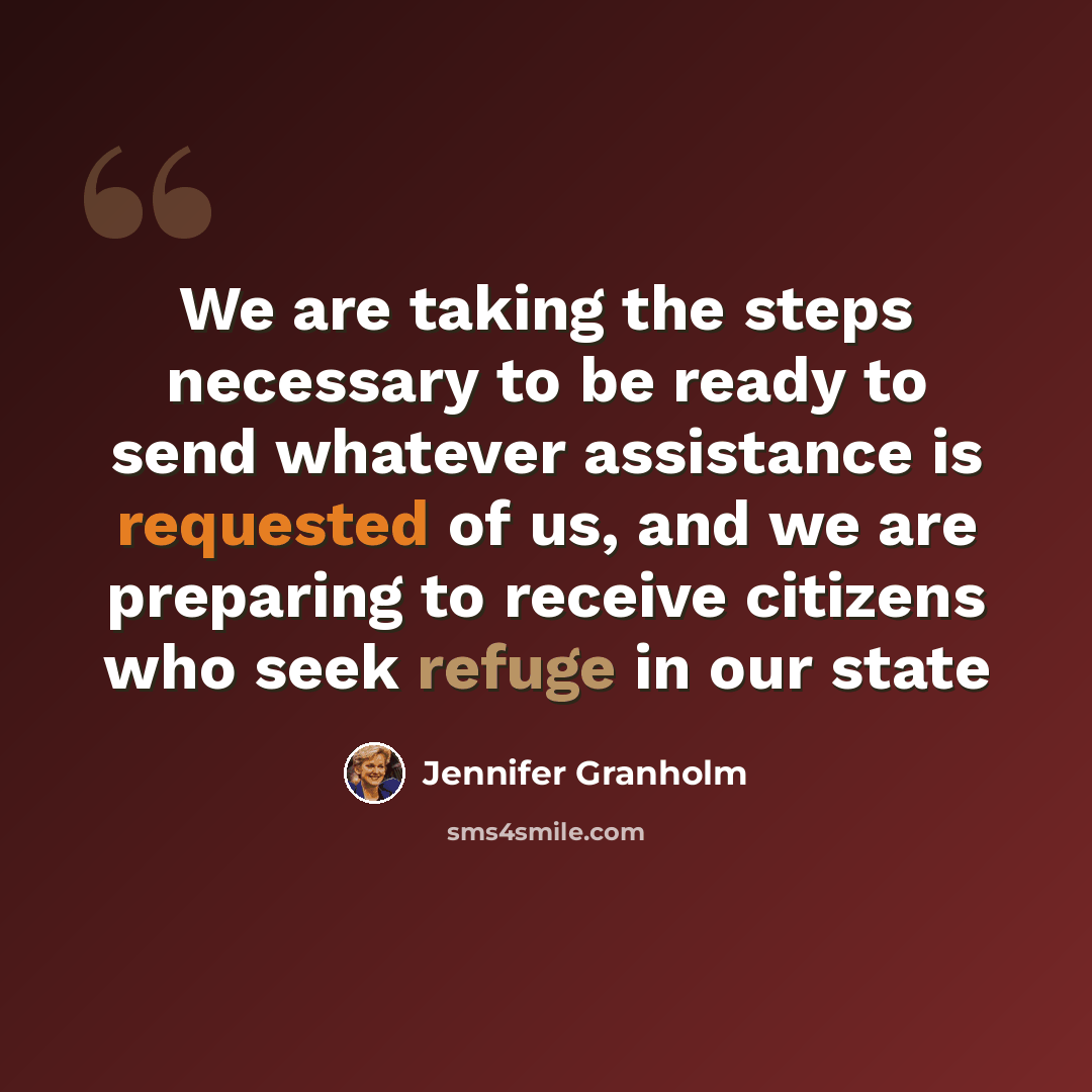 “We are taking the steps necessary to be ready to send whatever assistance is requested of us, and we are preparing to receive citizens who seek refuge in our state” quote by Jennifer Granholm