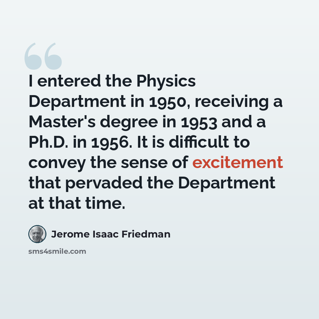“I entered the Physics Department in 1950, receiving a Master's degree in 1953 and a Ph.D. in 1956. It is difficult to convey the sense of excitement that pervaded the Department at that time.” quote by Jerome Isaac Friedman