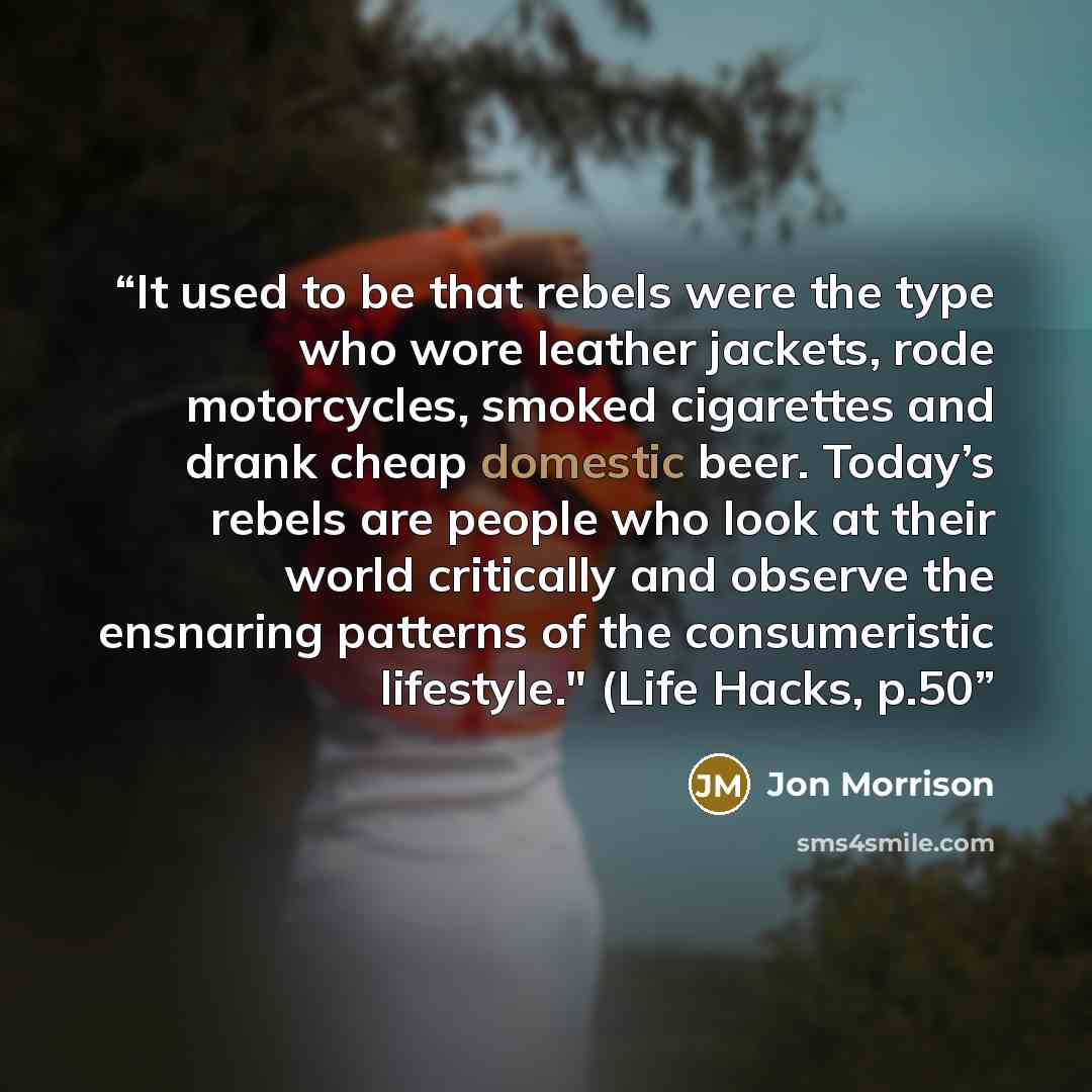 “It used to be that rebels were the type who wore leather jackets, rode motorcycles, smoked cigarettes and drank cheap domestic beer. Today’s rebels are people who look at their world critically and observe the ensnaring patterns of the consumeristic lifestyle." (Life Hacks, p.50” quote by Jon Morrison