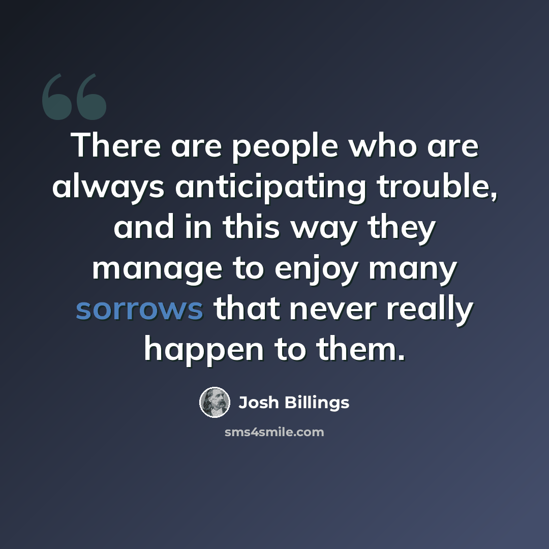 “There are people who are always anticipating trouble, and in this way they manage to enjoy many sorrows that never really happen to them.” quote by Josh Billings