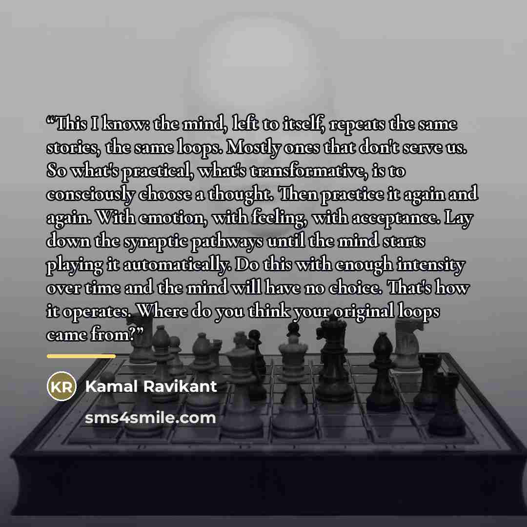 “This I know: the mind, left to itself, repeats the same stories, the same loops. Mostly ones that don't serve us. So what's practical, what's transformative, is to consciously choose a thought. Then practice it again and again. With emotion, with feeling, with acceptance. Lay down the synaptic…” quote by Kamal Ravikant