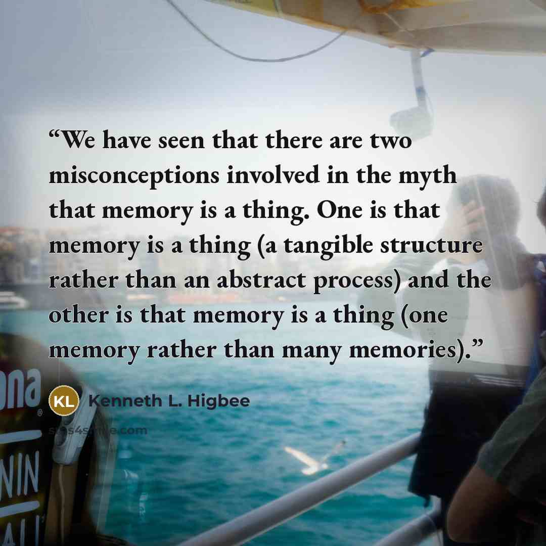“We have seen that there are two misconceptions involved in the myth that memory is a thing. One is that memory is a thing (a tangible structure rather than an abstract process) and the other is that memory is a thing (one memory rather than many memories).” quote by Kenneth L. Higbee