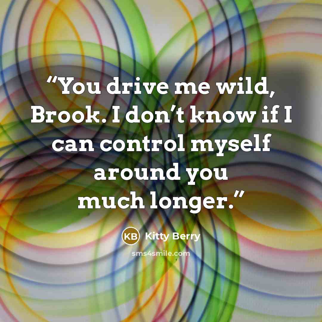 “You drive me wild, Brook. I don’t know if I can control myself around you much longer.” quote by Kitty Berry