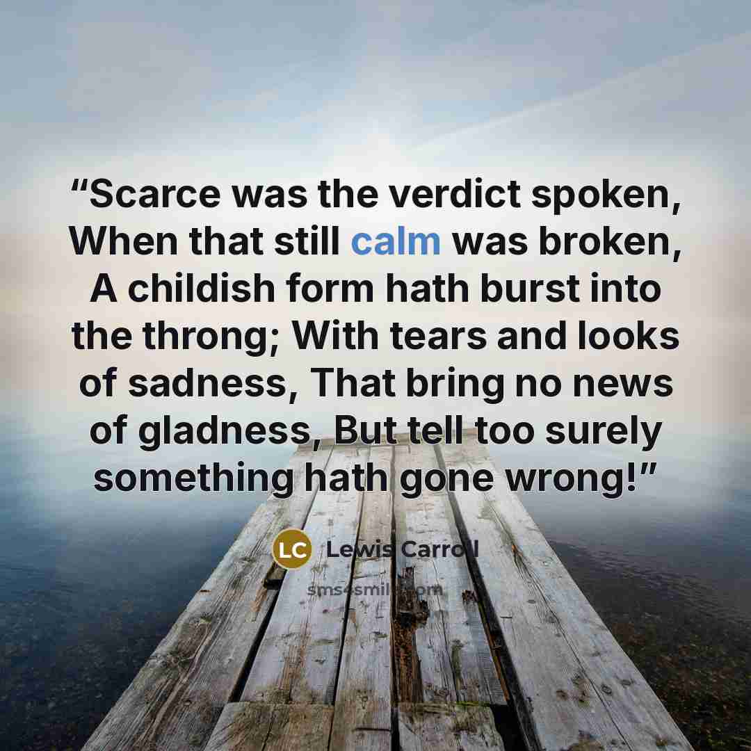 “Scarce was the verdict spoken, When that still calm was broken, A childish form hath burst into the throng; With tears and looks of sadness, That bring no news of gladness, But tell too surely something hath gone wrong!” quote by Lewis Carroll