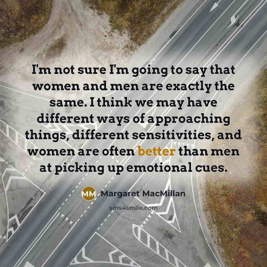 “I'm not sure I'm going to say that women and men are exactly the same. I think we may have different ways of approaching things, different sensitivities, and women are often better than men at picking up emotional cues.” quote by Margaret MacMillan