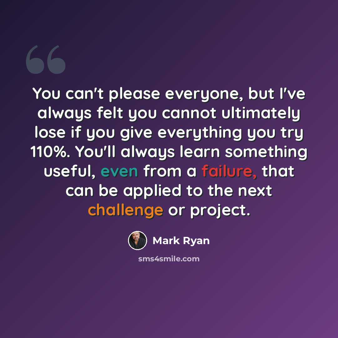 “You can't please everyone, but I've always felt you cannot ultimately lose if you give everything you try 110%. You'll always learn something useful, even from a failure, that can be applied to the next challenge or project.” quote by Mark Ryan