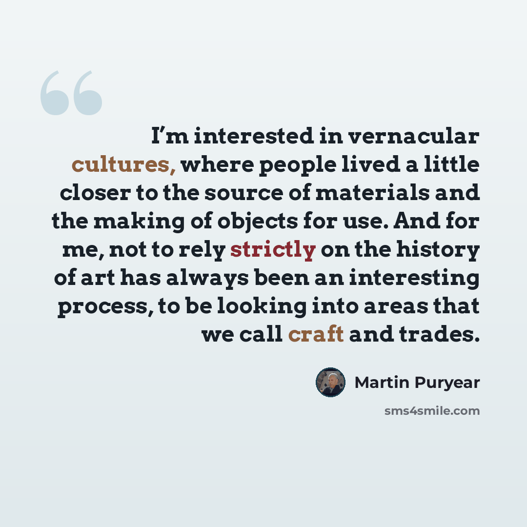 “I’m interested in vernacular cultures, where people lived a little closer to the source of materials and the making of objects for use. And for me, not to rely strictly on the history of art has always been an interesting process, to be looking into areas that we call craft and trades.” quote by Martin Puryear