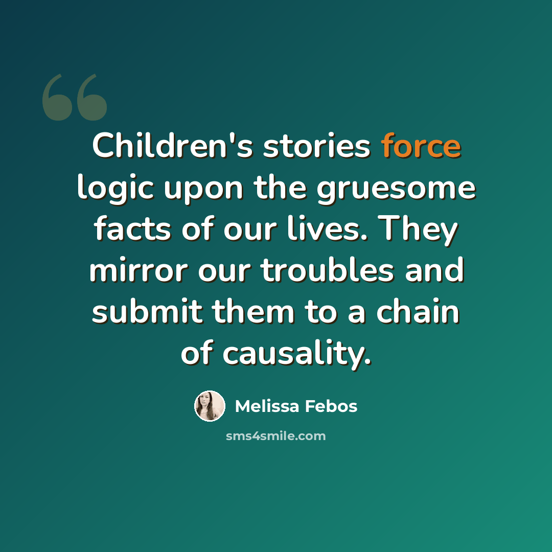“Children's stories force logic upon the gruesome facts of our lives. They mirror our troubles and submit them to a chain of causality.” quote by Melissa Febos