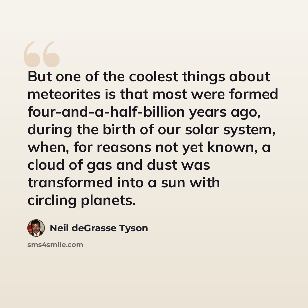 “But one of the coolest things about meteorites is that most were formed four-and-a-half-billion years ago, during the birth of our solar system, when, for reasons not yet known, a cloud of gas and dust was transformed into a sun with circling planets.” quote by Neil deGrasse Tyson
