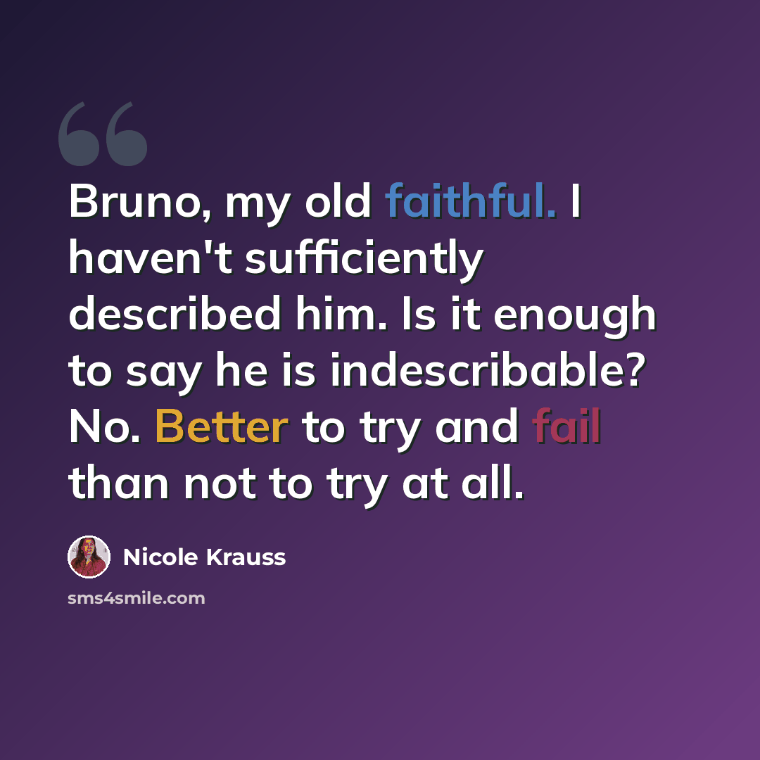 “Bruno, my old faithful. I haven't sufficiently described him. Is it enough to say he is indescribable? No. Better to try and fail than not to try at all.” quote by Nicole Krauss