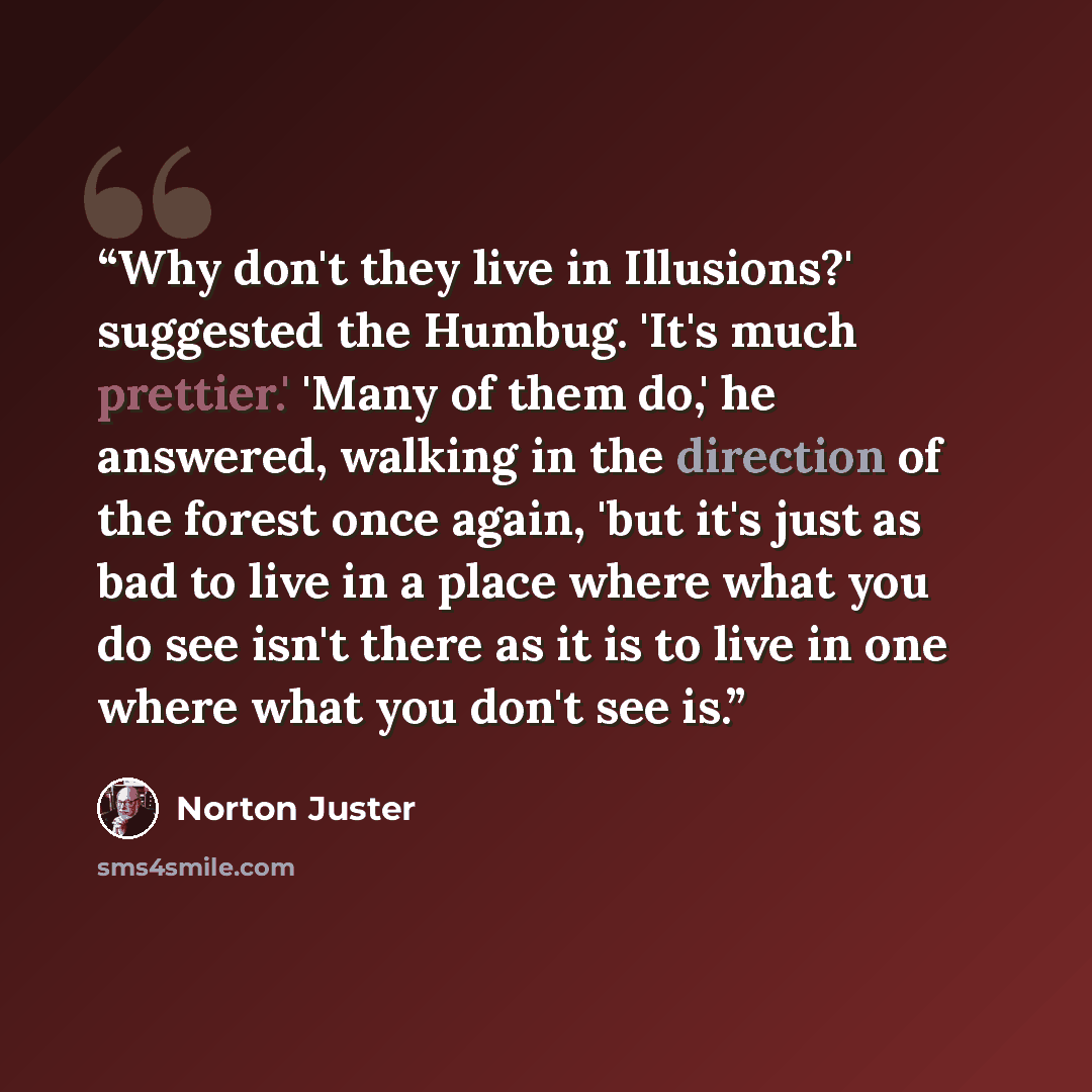 “Why don't they live in Illusions?' suggested the Humbug. 'It's much prettier.' 'Many of them do,' he answered, walking in the direction of the forest once again, 'but it's just as bad to live in a place where what you do see isn't there as it is to live in one where what you don't see is.” quote by Norton Juster