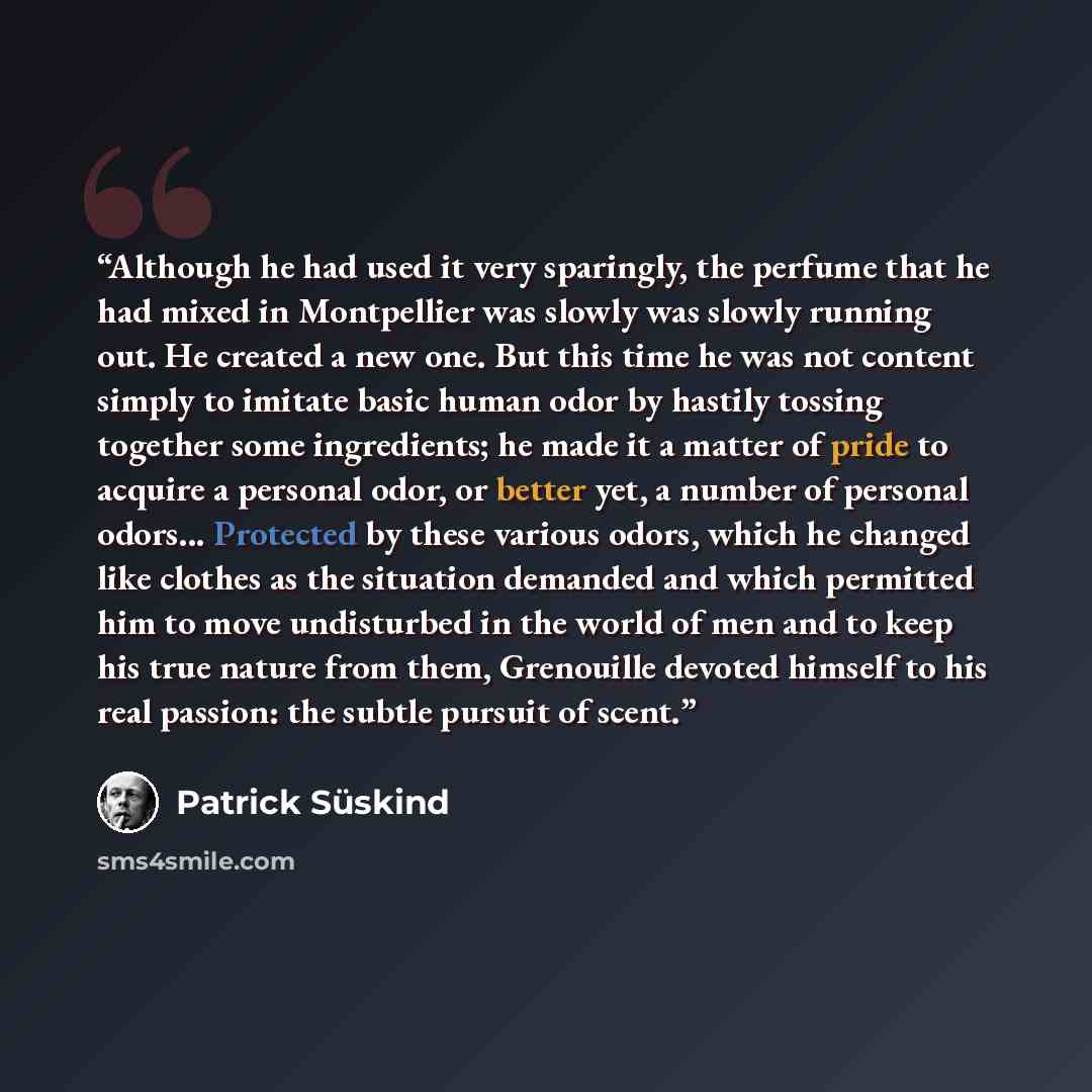 “Although he had used it very sparingly, the perfume that he had mixed in Montpellier was slowly was slowly running out. He created a new one. But this time he was not content simply to imitate basic human odor by hastily tossing together some ingredients; he made it a matter of pride to acquire a…” quote by Patrick Süskind
