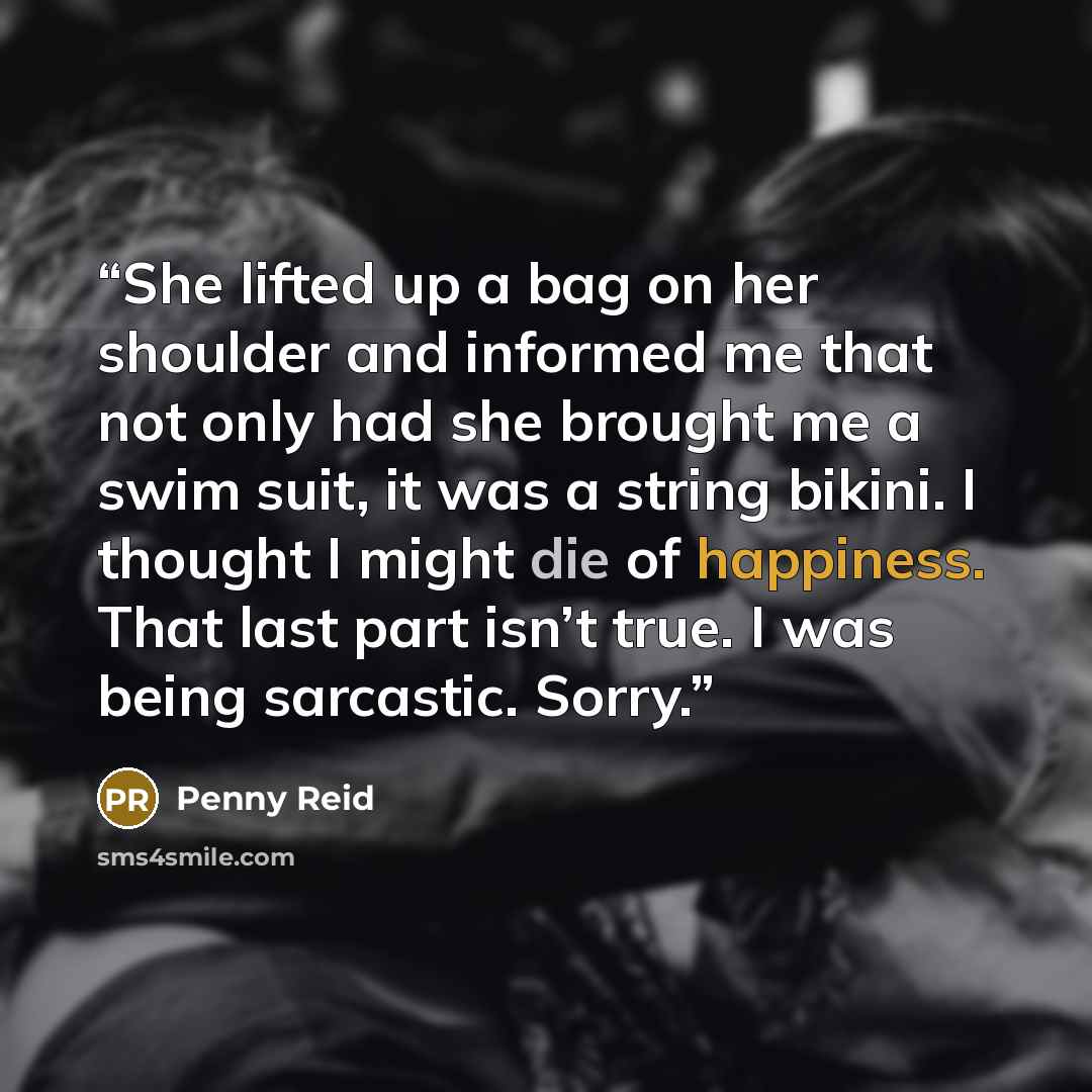 “She lifted up a bag on her shoulder and informed me that not only had she brought me a swim suit, it was a string bikini. I thought I might die of happiness. That last part isn’t true. I was being sarcastic. Sorry.” quote by Penny Reid